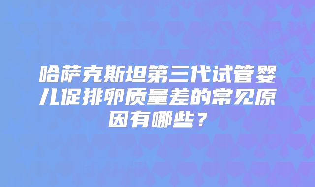 哈萨克斯坦第三代试管婴儿促排卵质量差的常见原因有哪些？