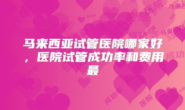 马来西亚试管医院哪家好,医院试管成功率和费用最
