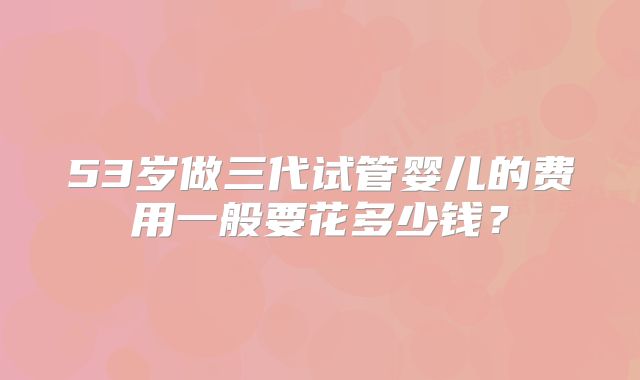 53岁做三代试管婴儿的费用一般要花多少钱？