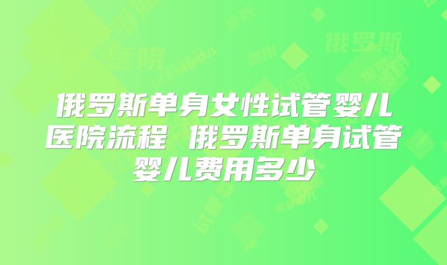俄罗斯单身女性试管婴儿医院流程 俄罗斯单身试管婴儿费用多少