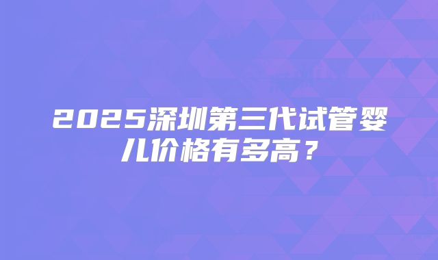 2025深圳第三代试管婴儿价格有多高?