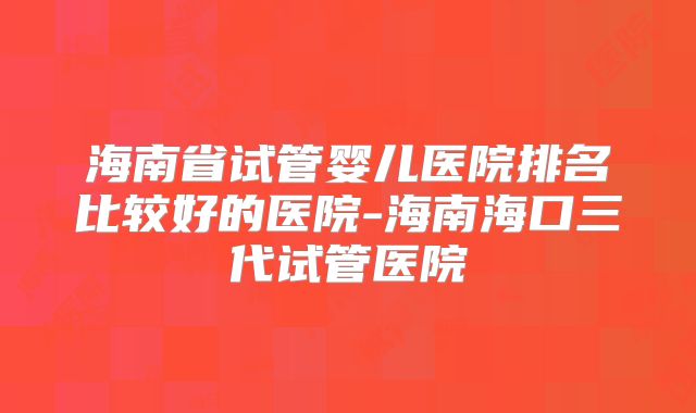 海南省试管婴儿医院排名比较好的医院-海南海口三代试管医院