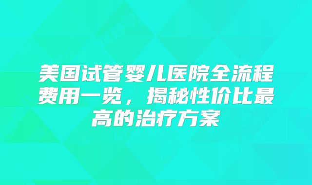 美国试管婴儿医院全流程费用一览,揭秘性价比最高的治疗方案
