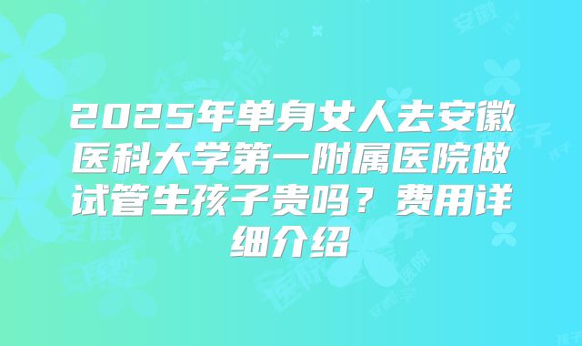 2025年单身女人去安徽医科大学第一附属医院做试管生孩子贵吗？费用详细介绍