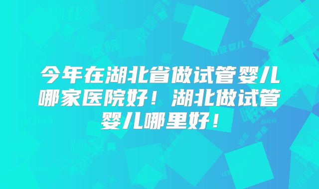 今年在湖北省做试管婴儿哪家医院好!湖北做试管婴儿哪里好!
