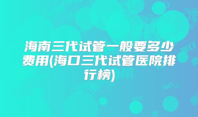 海南三代试管一般要多少费用(海口三代试管医院排行榜)