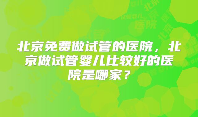 北京免费做试管的医院，北京做试管婴儿比较好的医院是哪家？