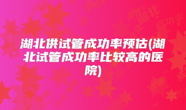 湖北供试管成功率预估(湖北试管成功率比较高的医院)