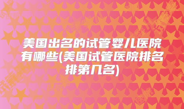 美国出名的试管婴儿医院有哪些(美国试管医院排名排第几名)