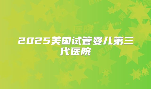 2025美国试管婴儿第三代医院