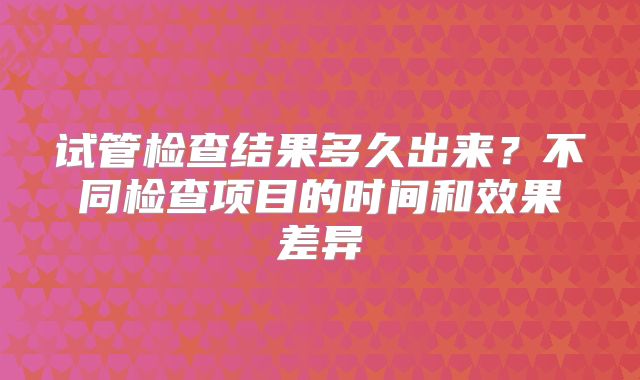 试管检查结果多久出来？不同检查项目的时间和效果差异
