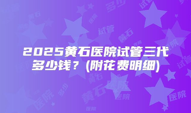 2025黄石医院试管三代多少钱？(附花费明细)
