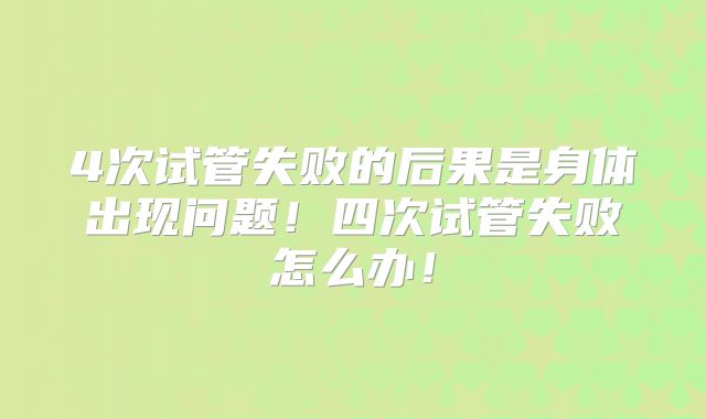 4次试管失败的后果是身体出现问题！四次试管失败怎么办！