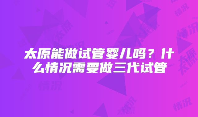 太原能做试管婴儿吗?什么情况需要做三代试管