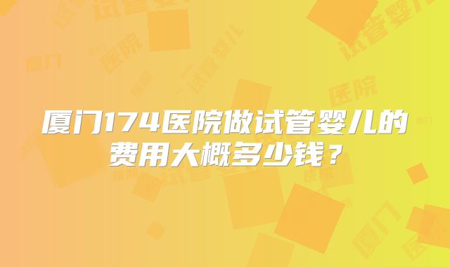 厦门174医院做试管婴儿的费用大概多少钱?