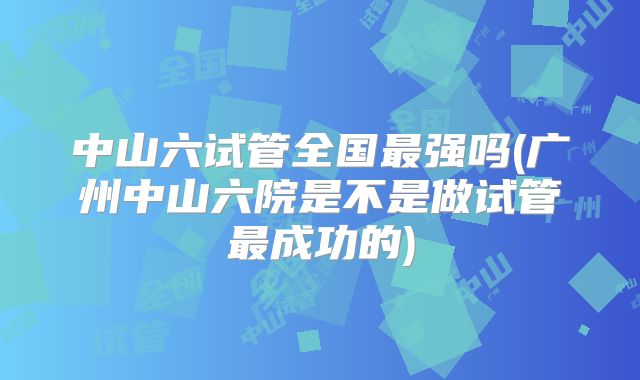 中山六试管全国最强吗(广州中山六院是不是做试管最成功的)