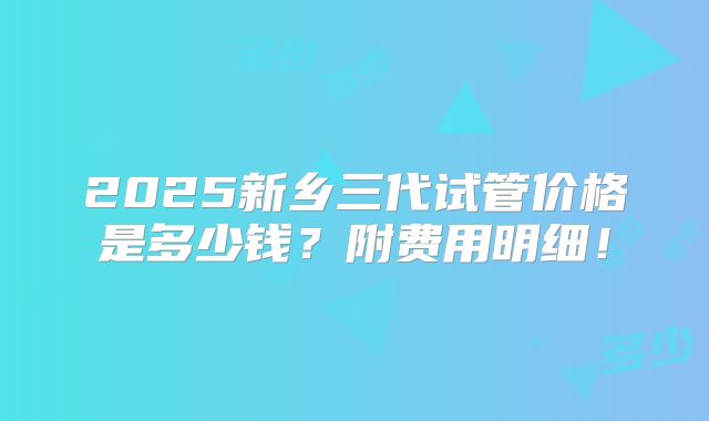 2025新乡三代试管价格是多少钱？附费用明细！