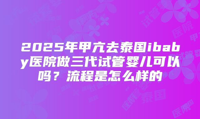 2025年甲亢去泰国ibaby医院做三代试管婴儿可以吗?流程是怎么样的