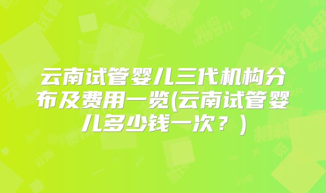 云南试管婴儿三代机构分布及费用一览(云南试管婴儿多少钱一次？)