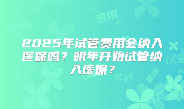 2025年试管费用会纳入医保吗?明年开始试管纳入医保?