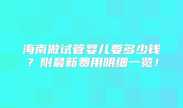 海南做试管婴儿要多少钱？附最新费用明细一览！