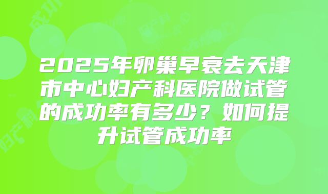 2025年卵巢早衰去天津市中心妇产科医院做试管的成功率有多少?如何提升试管成功率