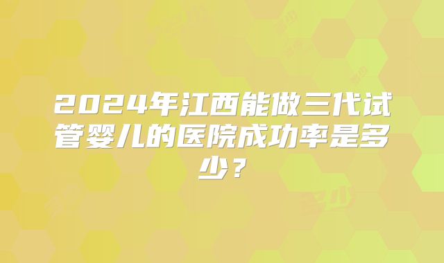 2024年江西能做三代试管婴儿的医院成功率是多少？