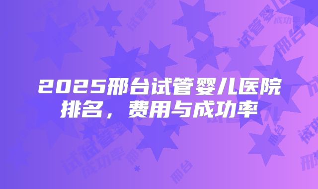 2025邢台试管婴儿医院排名，费用与成功率