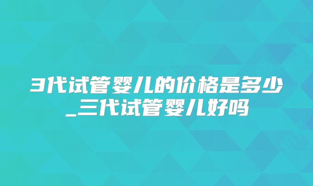 3代试管婴儿的价格是多少_三代试管婴儿好吗