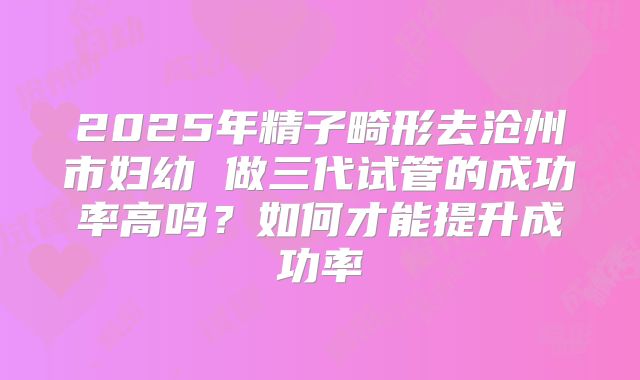 2025年精子畸形去沧州市妇幼 做三代试管的成功率高吗?如何才能提升成功率