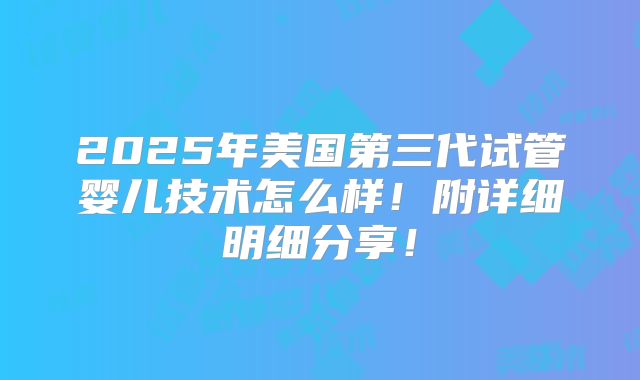 2025年美国第三代试管婴儿技术怎么样！附详细明细分享！