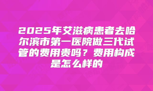 2025年艾滋病患者去哈尔滨市第一医院做三代试管的费用贵吗？费用构成是怎么样的