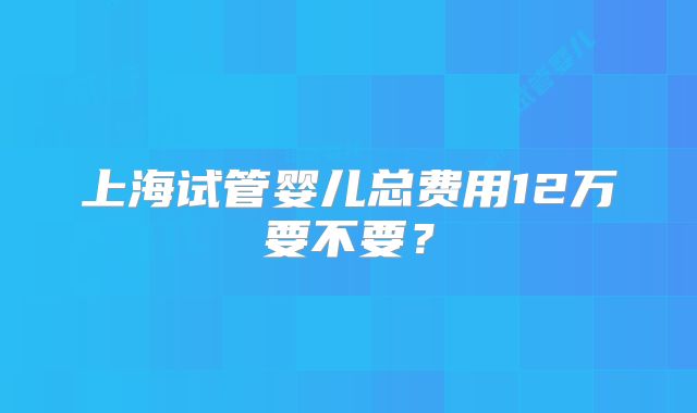 上海试管婴儿总费用12万要不要？