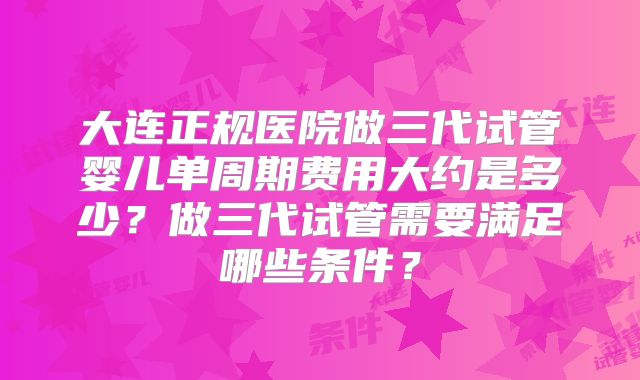大连正规医院做三代试管婴儿单周期费用大约是多少？做三代试管需要满足哪些条件？