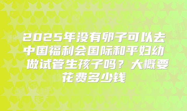 2025年没有卵子可以去中国福利会国际和平妇幼 做试管生孩子吗？大概要花费多少钱