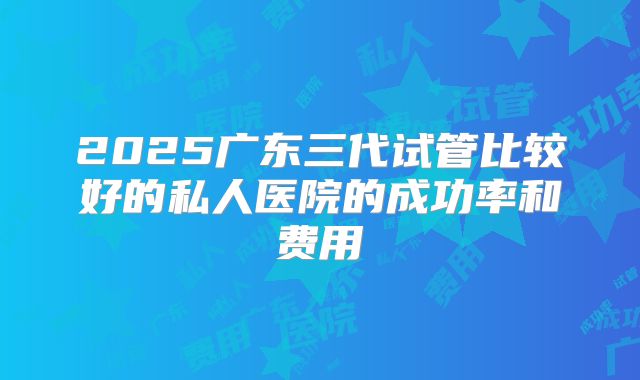 2025广东三代试管比较好的私人医院的成功率和费用