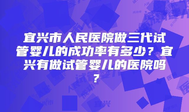 宜兴市人民医院做三代试管婴儿的成功率有多少?宜兴有做试管婴儿的医院吗?