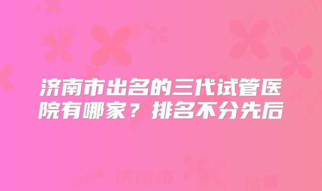 济南市出名的三代试管医院有哪家?排名不分先后