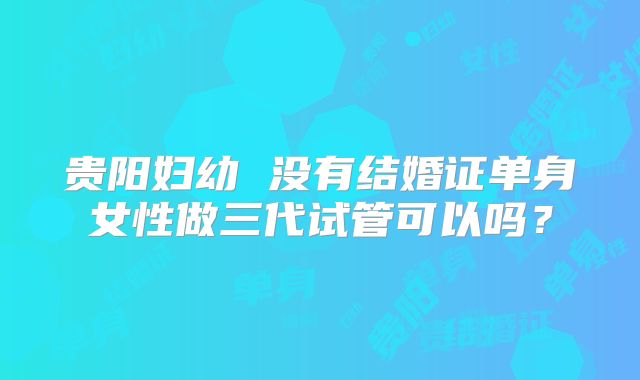 贵阳妇幼 没有结婚证单身女性做三代试管可以吗？
