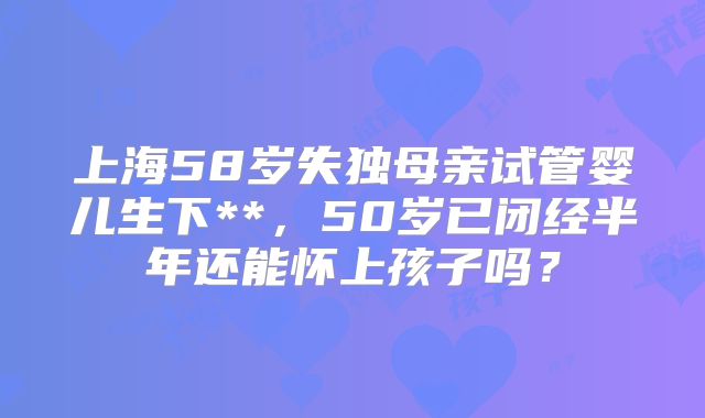 上海58岁失独母亲试管婴儿生下**，50岁已闭经半年还能怀上孩子吗？