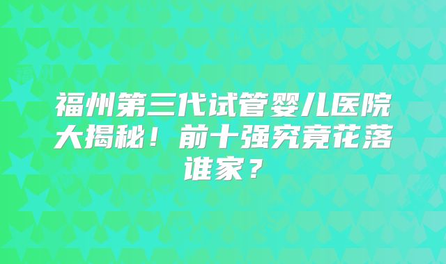 福州第三代试管婴儿医院大揭秘！前十强究竟花落谁家？