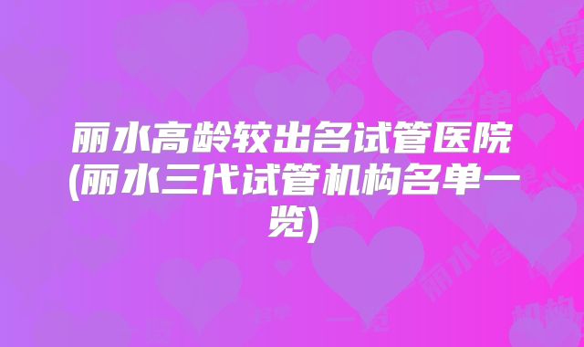 丽水高龄较出名试管医院(丽水三代试管机构名单一览)