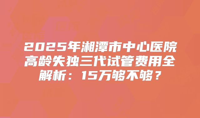 2025年湘潭市中心医院高龄失独三代试管费用全解析：15万够不够？