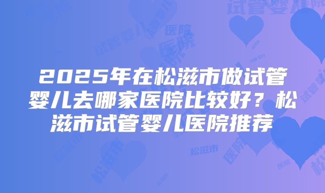 2025年在松滋市做试管婴儿去哪家医院比较好?松滋市试管婴儿医院推荐