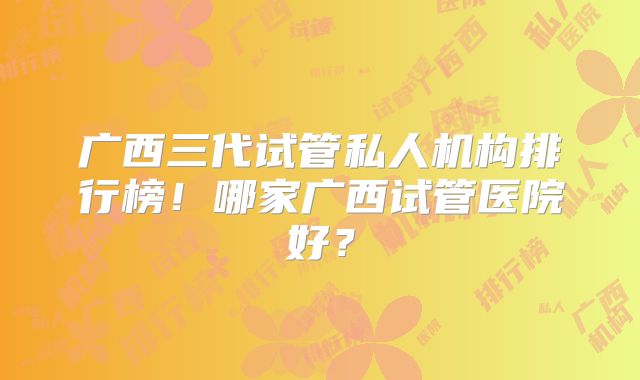 广西三代试管私人机构排行榜！哪家广西试管医院好？