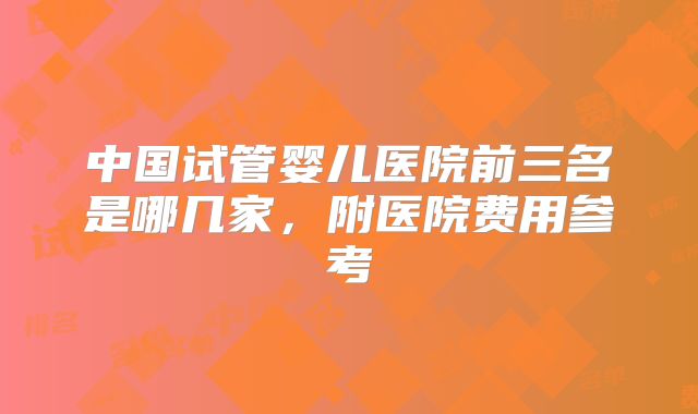 中国试管婴儿医院前三名是哪几家，附医院费用参考
