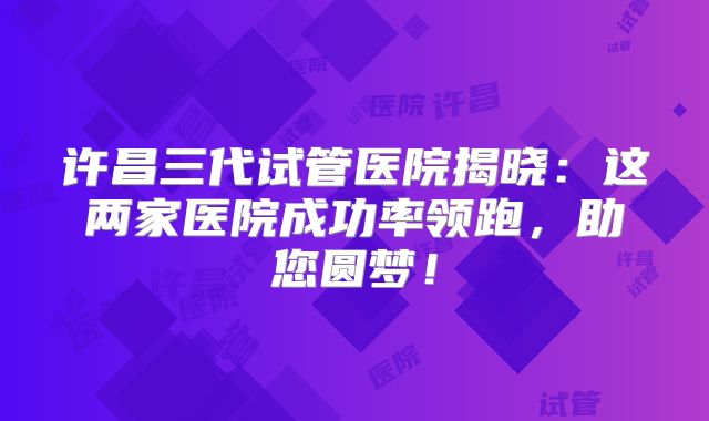 许昌三代试管医院揭晓:这两家医院成功率领跑,助您圆梦!