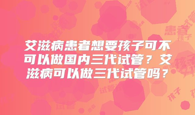 艾滋病患者想要孩子可不可以做国内三代试管？艾滋病可以做三代试管吗？