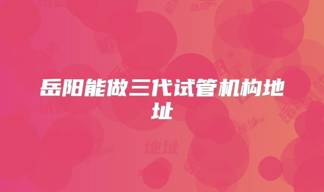 岳阳能做三代试管机构地址