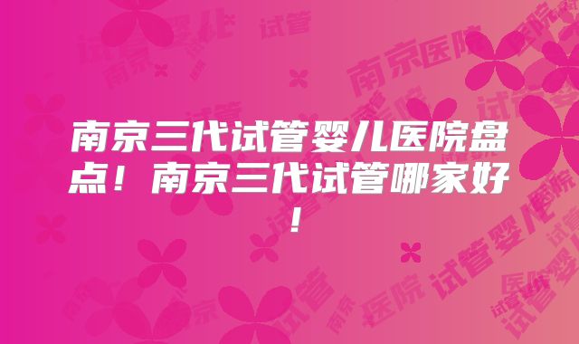 南京三代试管婴儿医院盘点!南京三代试管哪家好!